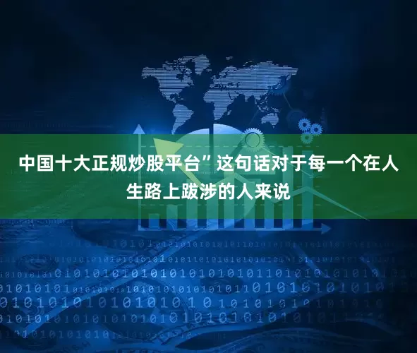 中国十大正规炒股平台”这句话对于每一个在人生路上跋涉的人来说