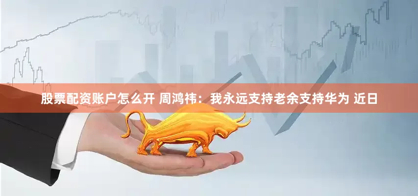 股票配资账户怎么开 周鸿祎：我永远支持老余支持华为 近日