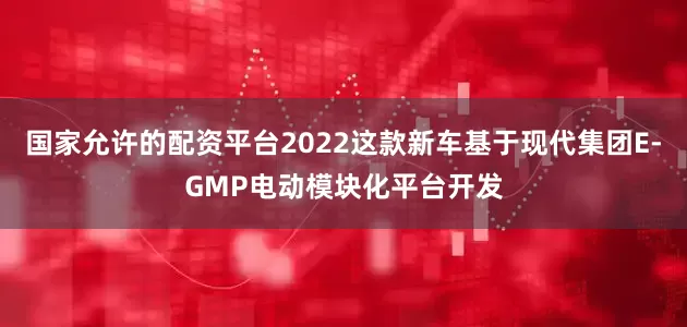 国家允许的配资平台2022这款新车基于现代集团E-GMP电动模块化平台开发