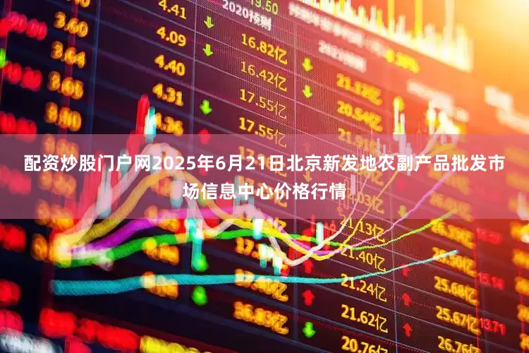 配资炒股门户网2025年6月21日北京新发地农副产品批发市场信息中心价格行情