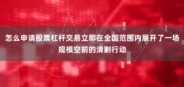 怎么申请股票杠杆交易立即在全国范围内展开了一场规模空前的清剿行动