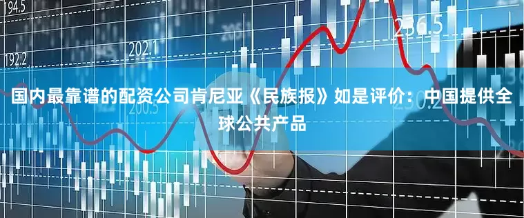 国内最靠谱的配资公司肯尼亚《民族报》如是评价：中国提供全球公共产品