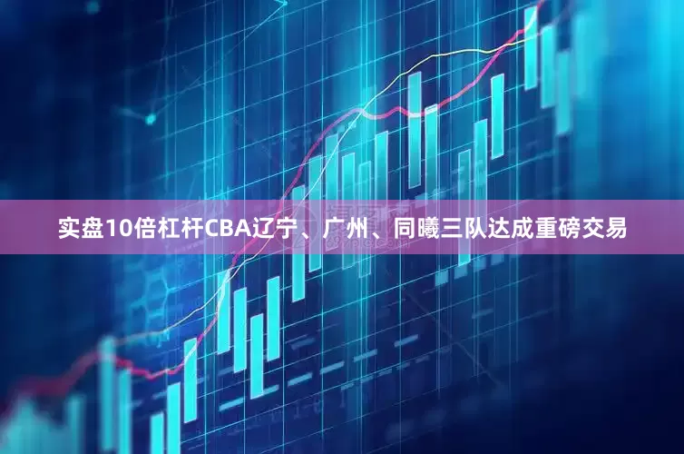 实盘10倍杠杆CBA辽宁、广州、同曦三队达成重磅交易