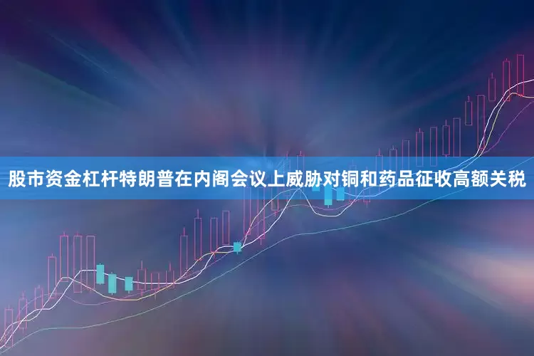 股市资金杠杆特朗普在内阁会议上威胁对铜和药品征收高额关税