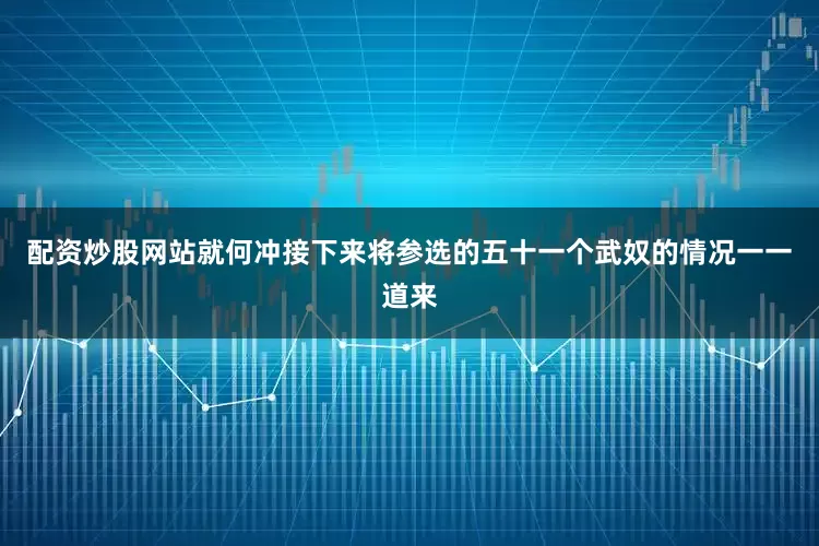 配资炒股网站就何冲接下来将参选的五十一个武奴的情况一一道来