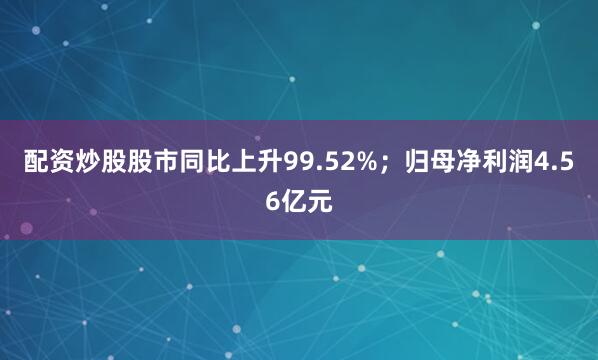 配资炒股股市同比上升99.52%；归母净利润4.56亿元