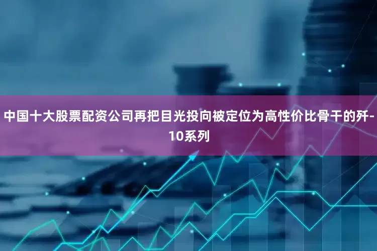 中国十大股票配资公司再把目光投向被定位为高性价比骨干的歼-10系列