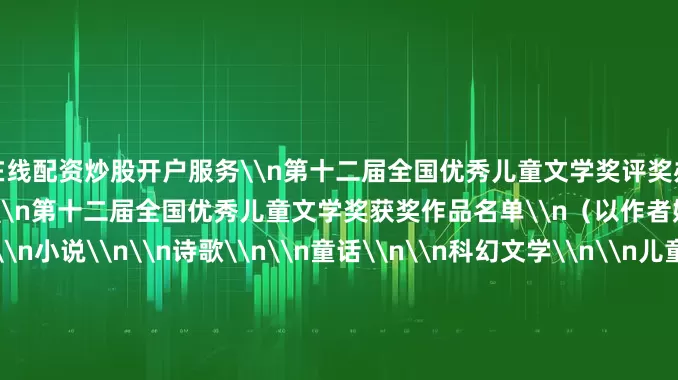 在线配资炒股开户服务\n第十二届全国优秀儿童文学奖评奖办公室\n2025年7月25日\n第十二届全国优秀儿童文学奖获奖作品名单\n（以作者姓名拼音为序）\n小说\n\n诗歌\n\n童话\n\n科幻文学\n\n儿童绘本\n\n青年作者短篇佳作奖\n\n第十二届全国优秀儿童文学奖\n评奖委员会名单\n名誉主任：张宏森\n主 任：吴义勤\n副主任：邱华栋 阎晶明 何向阳\n委 员（以姓氏笔画为序）：\n