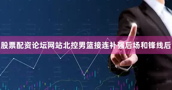 股票配资论坛网站北控男篮接连补强后场和锋线后