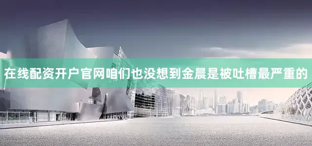 在线配资开户官网咱们也没想到金晨是被吐槽最严重的