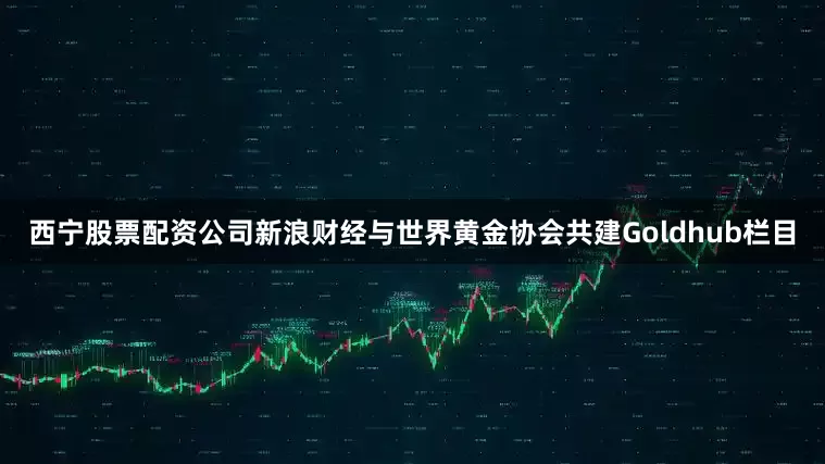 西宁股票配资公司新浪财经与世界黄金协会共建Goldhub栏目