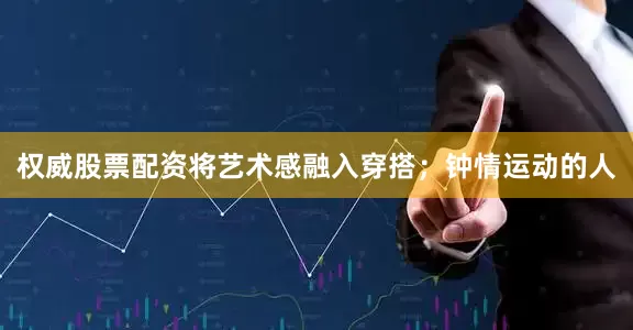 权威股票配资将艺术感融入穿搭；钟情运动的人