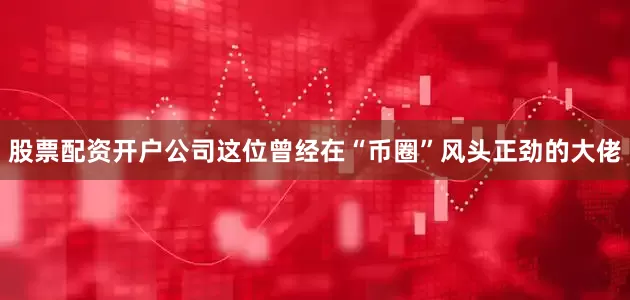 股票配资开户公司这位曾经在“币圈”风头正劲的大佬
