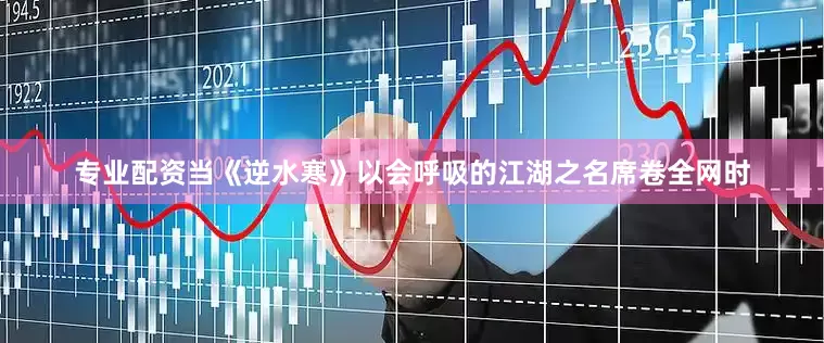 专业配资当《逆水寒》以会呼吸的江湖之名席卷全网时