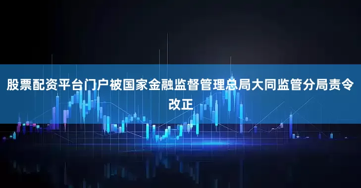 股票配资平台门户被国家金融监督管理总局大同监管分局责令改正